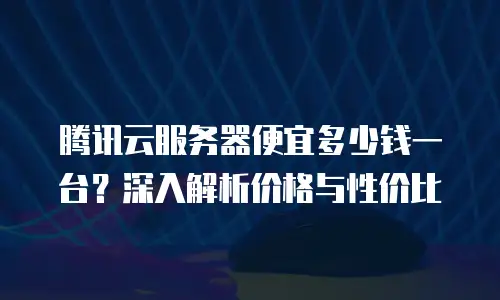 腾讯云服务器便宜多少钱一台？深入解析价格与性价比