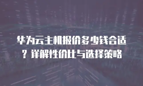 华为云主机报价多少钱合适？详解性价比与选择策略