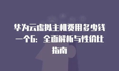 华为云虚拟主机费用多少钱一个G：全面解析与性价比指南
