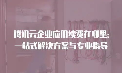 腾讯云企业应用续费在哪里：一站式解决方案与专业指导