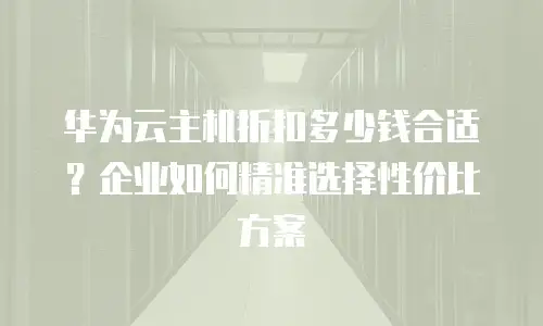 华为云主机折扣多少钱合适？企业如何精准选择性价比方案