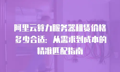 阿里云算力服务器租赁价格多少合适：从需求到成本的精准匹配指南