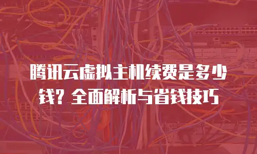 腾讯云虚拟主机续费是多少钱？全面解析与省钱技巧