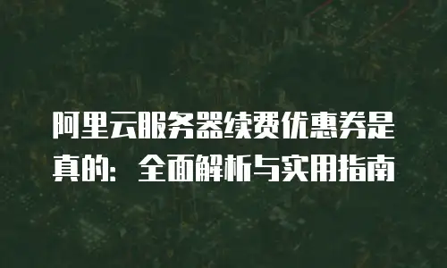阿里云服务器续费优惠券是真的：全面解析与实用指南