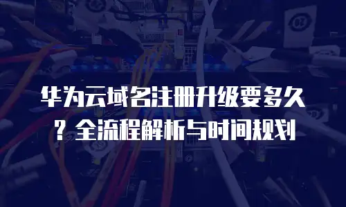 华为云域名注册升级要多久？全流程解析与时间规划