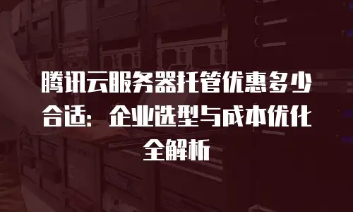 腾讯云服务器托管优惠多少合适：企业选型与成本优化全解析