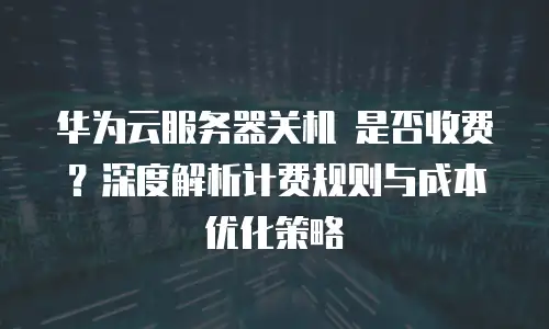 华为云服务器关机 是否收费？深度解析计费规则与成本优化策略