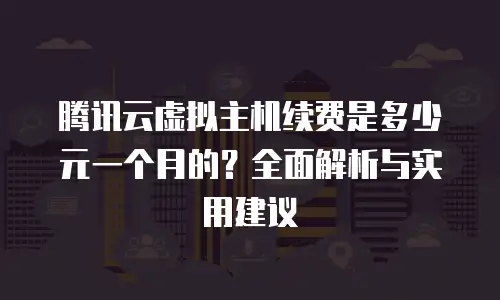腾讯云虚拟主机续费是多少元一个月的？全面解析与实用建议