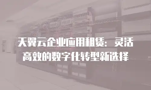 天翼云企业应用租赁：灵活高效的数字化转型新选择