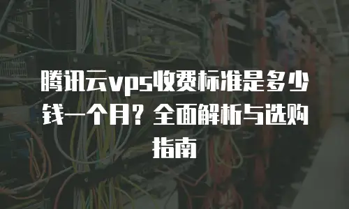 腾讯云vps收费标准是多少钱一个月？全面解析与选购指南