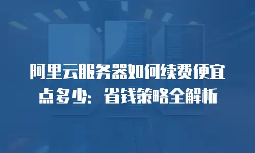 阿里云服务器如何续费便宜点多少：省钱策略全解析