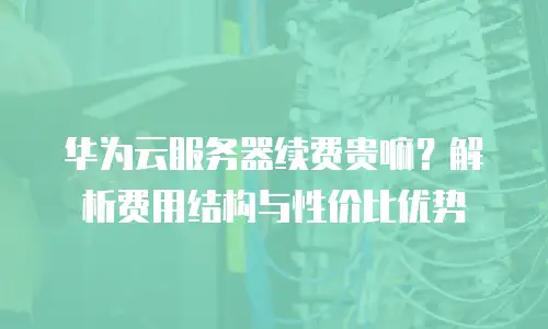 华为云服务器续费贵嘛？解析费用结构与性价比优势