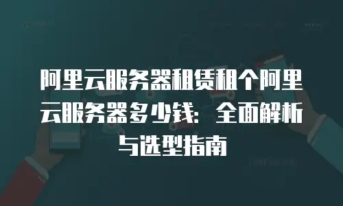 阿里云服务器租赁租个阿里云服务器多少钱：全面解析与选型指南