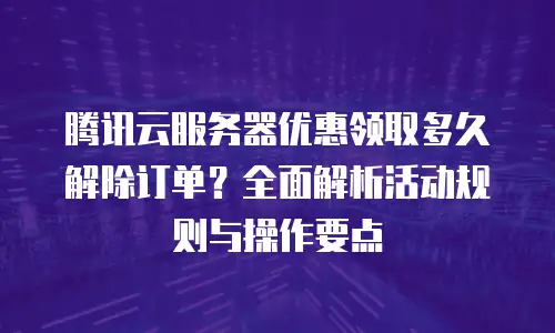 腾讯云服务器优惠领取多久解除订单？全面解析活动规则与操作要点