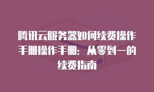 腾讯云服务器如何续费操作手册操作手册：从零到一的续费指南