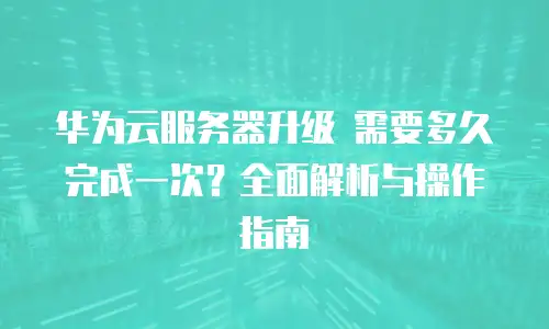 华为云服务器升级 需要多久完成一次？全面解析与操作指南