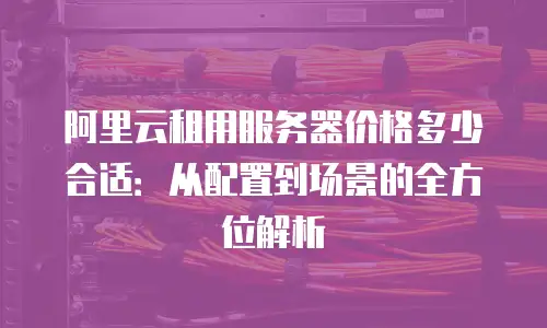 阿里云租用服务器价格多少合适：从配置到场景的全方位解析