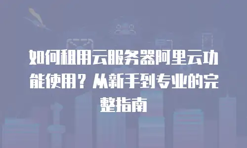 如何租用云服务器阿里云功能使用？从新手到专业的完整指南