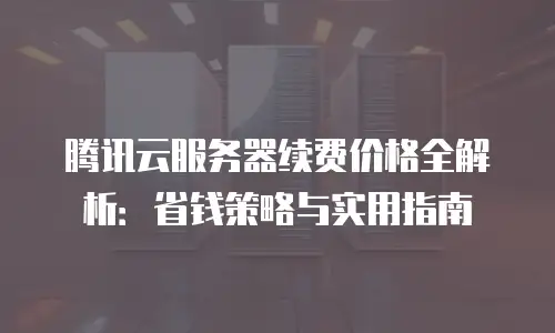 腾讯云服务器续费价格全解析：省钱策略与实用指南