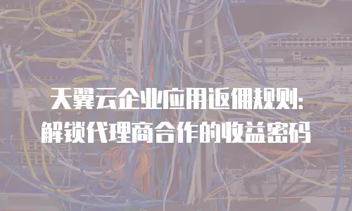 天翼云企业应用返佣规则：解锁代理商合作的收益密码