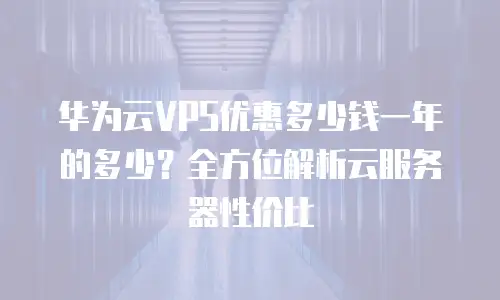 华为云VPS优惠多少钱一年的多少？全方位解析云服务器性价比