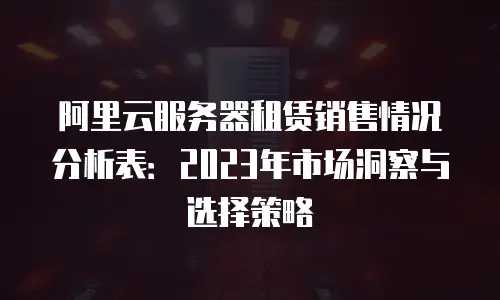 阿里云服务器租赁销售情况分析表：2023年市场洞察与选择策略