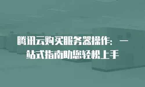 腾讯云购买服务器操作：一站式指南助您轻松上手