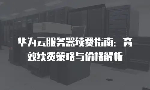 华为云服务器续费指南：高效续费策略与价格解析