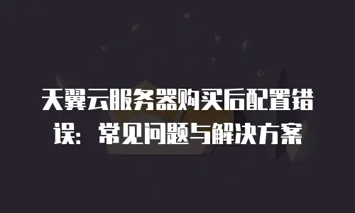 天翼云服务器购买后配置错误：常见问题与解决方案