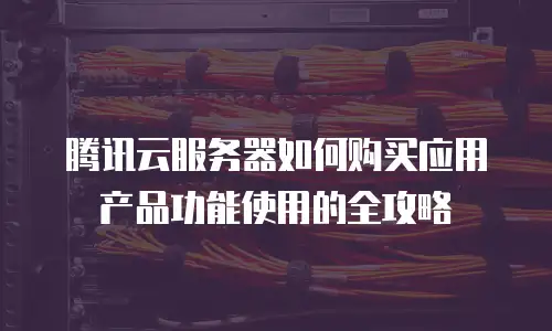 腾讯云服务器如何购买应用产品功能使用的全攻略