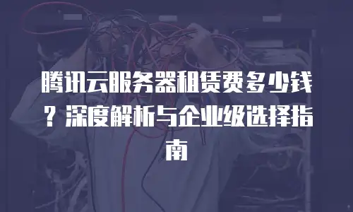 腾讯云服务器租赁费多少钱？深度解析与企业级选择指南