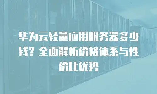 华为云轻量应用服务器多少钱？全面解析价格体系与性价比优势