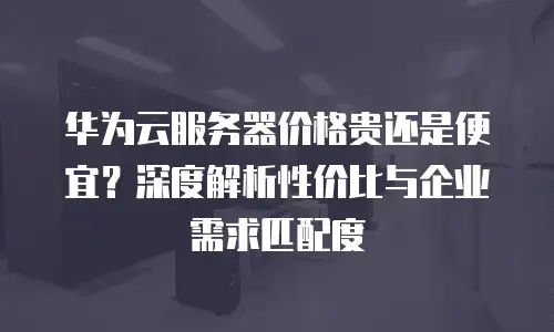 华为云服务器价格贵还是便宜？深度解析性价比与企业需求匹配度