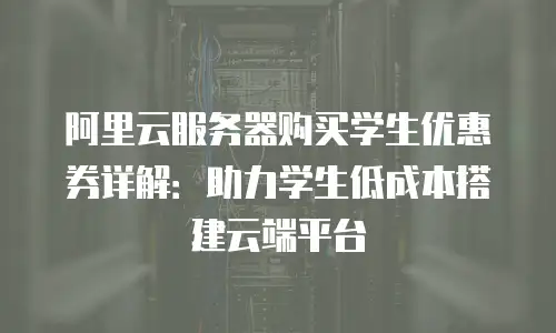 阿里云服务器购买学生优惠券详解：助力学生低成本搭建云端平台