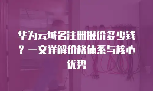 华为云域名注册报价多少钱？一文详解价格体系与核心优势