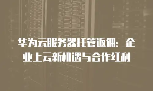 华为云服务器托管返佣：企业上云新机遇与合作红利