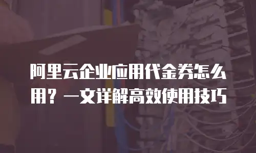 阿里云企业应用代金券怎么用？一文详解高效使用技巧
