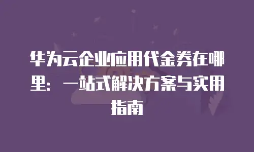 华为云企业应用代金券在哪里：一站式解决方案与实用指南