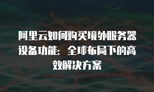 阿里云如何购买境外服务器设备功能：全球布局下的高效解决方案