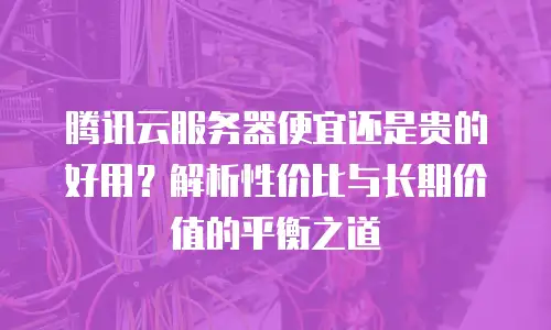 腾讯云服务器便宜还是贵的好用？解析性价比与长期价值的平衡之道