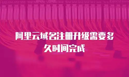 阿里云域名注册升级需要多久时间完成