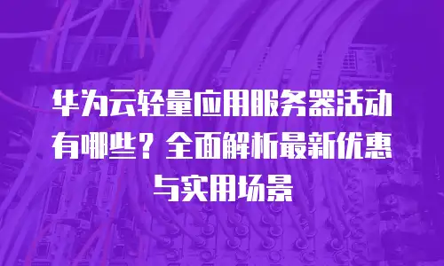 华为云轻量应用服务器活动有哪些？全面解析最新优惠与实用场景