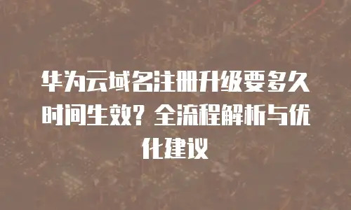 华为云域名注册升级要多久时间生效？全流程解析与优化建议