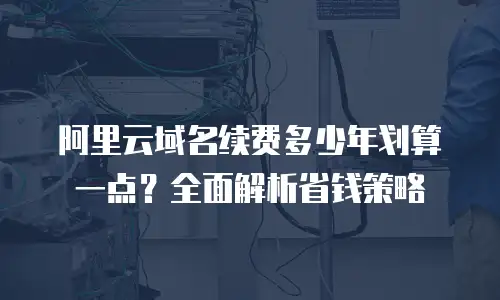 阿里云域名续费多少年划算一点？全面解析省钱策略