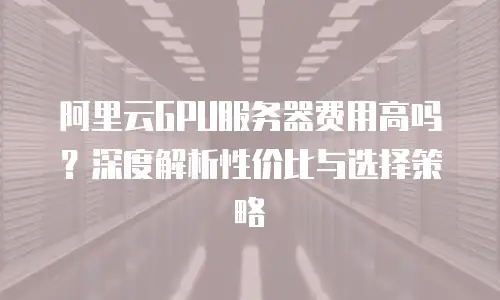 阿里云GPU服务器费用高吗？深度解析性价比与选择策略