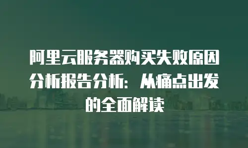 阿里云服务器购买失败原因分析报告分析：从痛点出发的全面解读
