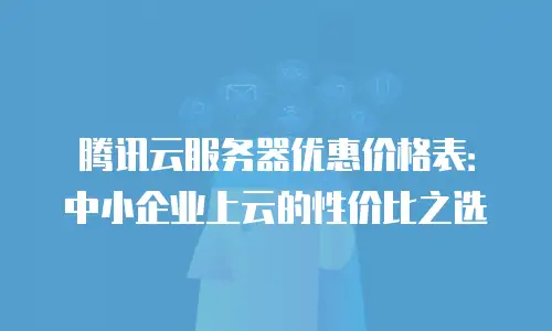 腾讯云服务器优惠价格表：中小企业上云的性价比之选