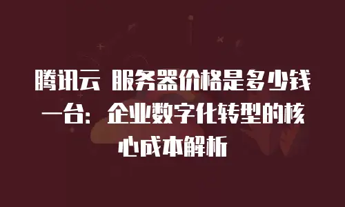 腾讯云 服务器价格是多少钱一台：企业数字化转型的核心成本解析