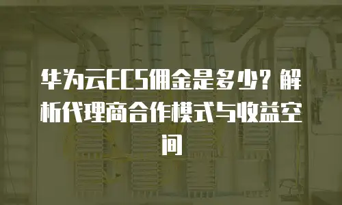 华为云ECS佣金是多少？解析代理商合作模式与收益空间