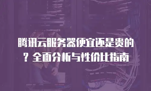 腾讯云服务器便宜还是贵的？全面分析与性价比指南